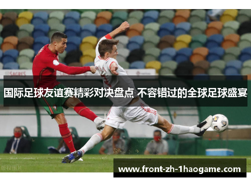 国际足球友谊赛精彩对决盘点 不容错过的全球足球盛宴